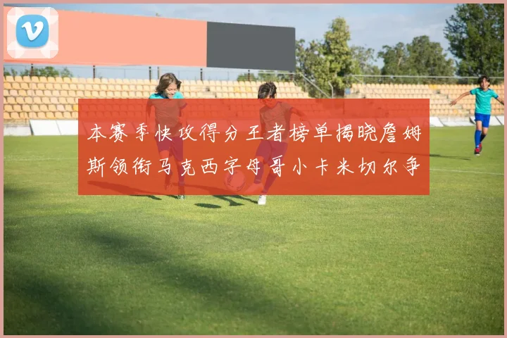 本赛季快攻得分王者榜单揭晓詹姆斯领衔马克西字母哥小卡米切尔争辉