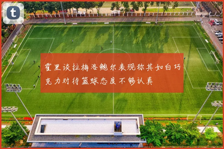 霍里谈拉梅洛鲍尔表现称其如白巧克力对待篮球态度不够认真