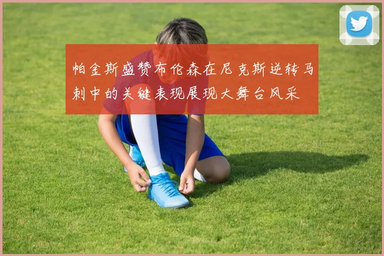 帕金斯盛赞布伦森在尼克斯逆转马刺中的关键表现展现大舞台风采