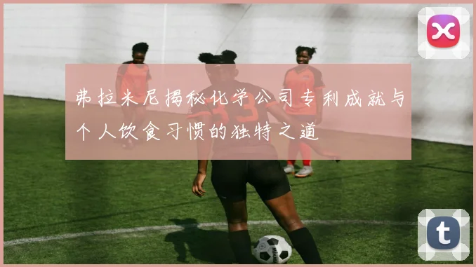 弗拉米尼揭秘化学公司专利成就与个人饮食习惯的独特之道