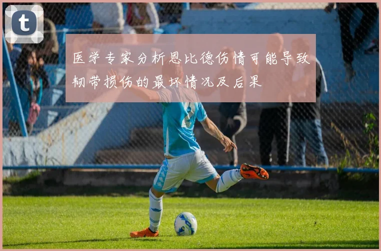 医学专家分析恩比德伤情可能导致韧带损伤的最坏情况及后果