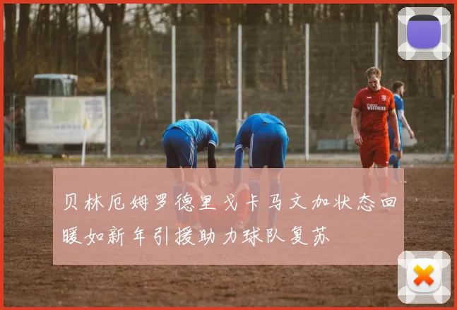 贝林厄姆罗德里戈卡马文加状态回暖如新年引援助力球队复苏