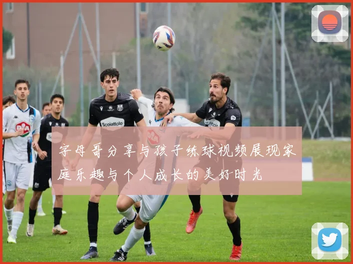 字母哥分享与孩子练球视频展现家庭乐趣与个人成长的美好时光