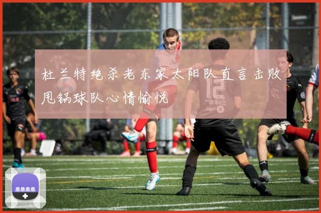 杜兰特绝杀老东家太阳队直言击败甩锅球队心情愉悦