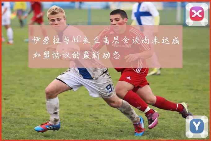 伊劳拉与AC米兰高层会谈尚未达成加盟协议的最新动态