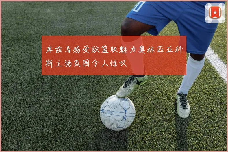 库兹马感受欧篮联魅力奥林匹亚科斯主场氛围令人惊叹