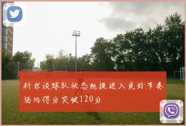 科尔谈球队状态轮换进入良好节奏场均得分突破120分
