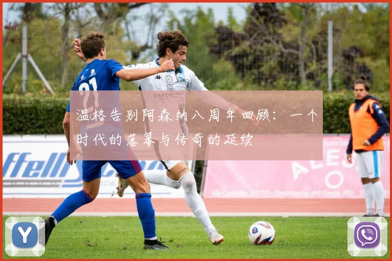 温格告别阿森纳八周年回顾：一个时代的落幕与传奇的延续