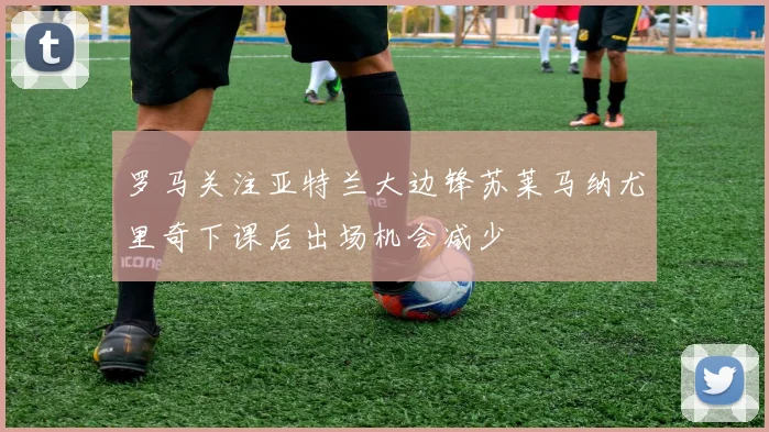 罗马关注亚特兰大边锋苏莱马纳尤里奇下课后出场机会减少