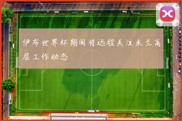 伊布世界杯期间将远程关注米兰高层工作动态