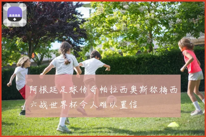 阿根廷足球传奇帕拉西奥斯称梅西六战世界杯令人难以置信