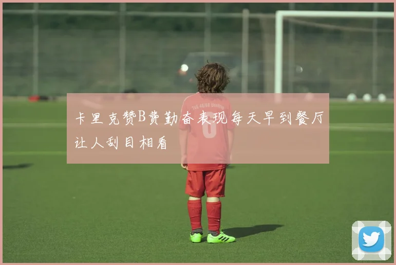 卡里克赞B费勤奋表现每天早到餐厅让人刮目相看