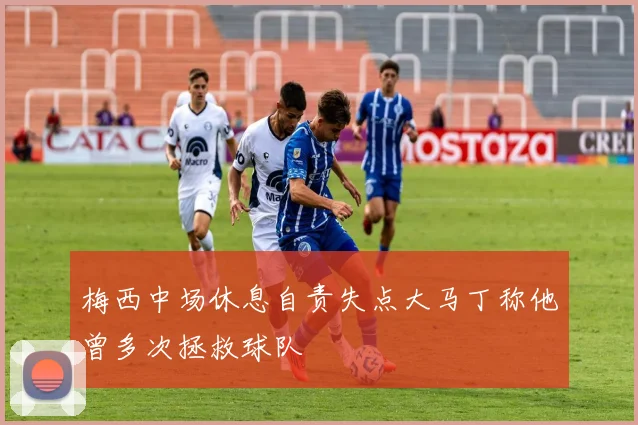 梅西中场休息自责失点大马丁称他曾多次拯救球队