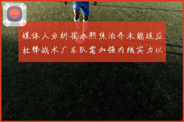 媒体人分析崔永熙焦泊乔未能适应杜锋战术广东队需加强内线实力以提升竞争力