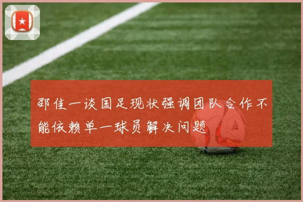 邵佳一谈国足现状强调团队合作不能依赖单一球员解决问题